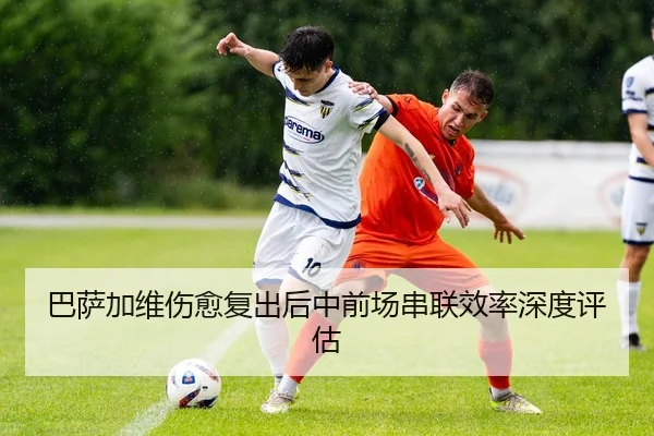 巴萨加维伤愈复出后中前场串联效率深度评估