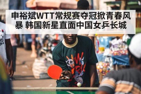 申裕斌WTT常规赛夺冠掀青春风暴 韩国新星直面中国女乒长城
